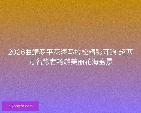 2026曲靖罗平花海马拉松精彩开跑 超两万名跑者畅游美丽花海盛景