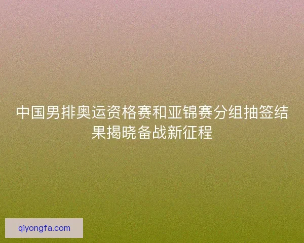 中国男排奥运资格赛和亚锦赛分组抽签结果揭晓备战新征程